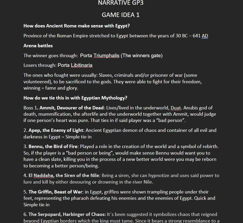GP3

The first game idea I pitched to the team after doing research on Egyptian mythology and ancient Rome. For more inspiration I watched "Gladiator". This idea in the end was scrapped but we kept the concept of having bosses that you fight in an arena.